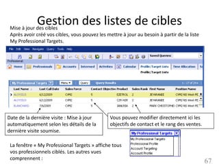 Gestion des listes de cibles
 Mise à jour des cibles
 Après avoir créé vos cibles, vous pouvez les mettre à jour au besoin à partir de la liste
 My Professional Targets.




Date de la dernière visite : Mise à jour        Vous pouvez modifier directement ici les
automatiquement selon les détails de la         objectifs de contact et le rang des ventes.
dernière visite soumise.

 La fenêtre « My Professional Targets » affiche tous
 vos professionnels ciblés. Les autres vues
 comprennent :
                                                                                              67
 