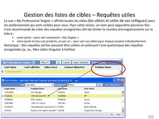 Gestion des listes de cibles – Requêtes utiles
La vue « My Professional Targets » affiche toutes les cibles (les vôtres et celles de vos collègues) pour
les professionnels qui sont visibles pour vous. Pour cette raison, un nom peut apparaître plusieurs fois.
Il est recommandé de créer des requêtes enregistrées afin de limiter le nombre d’enregistrements sur la
liste à :
     •   votre poste – pour voir seulement « My Targets »
     •   votre poste et tous vos produits, un par un – pour voir vos cibles pour chaque produit individuellement.
Remarque : Des requêtes ad hoc peuvent être créées en précisant l’une quelconque des requêtes
enregistrées (p. ex., Mes cibles Singulair à Halifax)




                                                                                                                    68
 