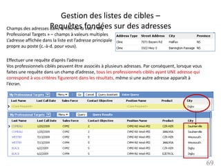 Gestion des listes de cibles –
Champs des adresses Requêtes fondées sur des adresses
                    dans la liste de la vue « My
Professional Targets » – champs à valeurs multiples
L’adresse affichée dans la liste est l’adresse principale
propre au poste (c.-à-d. pour vous).

Effectuer une requête d’après l’adresse
Vos professionnels ciblés peuvent être associés à plusieurs adresses. Par conséquent, lorsque vous
faites une requête dans un champ d’adresse, tous les professionnels ciblés ayant UNE adresse qui
correspond à vos critères figureront dans les résultats, même si une autre adresse apparaît à
l’écran.




                                                                                                     69
 