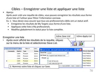 Cibles – Enregistrer une liste et appliquer une liste
• Aperçu
  Après avoir créé une requête de cibles, vous pouvez enregistrer les résultats sous forme
  d’une liste et l’utiliser pour filtrer l’information connexe.
  Ex. 1 : Vous devez vous assurer que tous vos professionnels ciblés ont un statut actif.
   • Enregistrez les résultats de My Targets sous forme d’une liste.
   • Appliquez cette liste à My professionals.
   • Modifiez globalement le statut pour la liste complète.


Enregistrer une liste                              Icône Save List        Icône Apply List
• Après avoir affiché les résultats de la requête, cliquez
   sur le menu de la liste et sélectionnez Save List.




       2. Nommez votre liste et cliquez sur Save.
                                                                                       70
 