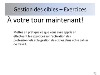 Gestion des cibles – Exercices
À votre tour maintenant!
 Mettez en pratique ce que vous avez appris en
 effectuant les exercices sur l’activation des
 professionnels et la gestion des cibles dans votre cahier
 de travail.




                                                             73
 