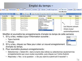 Emploi du temps –
                 Modifier et soumettre cette semaine




                                                                  Les heures seront
                                                                  mises à jour
                                                                  automatiquement.
Modifier et soumettre les enregistrements d’emploi du temps de cette semaine
1. S’il y a lieu, mettez à jour l’information suivante :
   • Type d’activité
   • Période
2. S’il y a lieu, cliquez sur New pour créer un nouvel enregistrement
   d’emploi du temps.
3. Pour soumettre plusieurs enregistrements :
   • Sélectionnez « Select All » dans la barre des icônes ou sélectionnez seulement les
     enregistrements que vous voulez soumettre, puis cliquez sur l’icône Submit.
   • Répondez « Yes » à la question : « Do you want to submit all X records? »
                                                                                          78
 