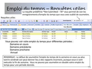 EmploiLadu temps –Submitted – TA* vous permet de voir les
             requête prédéfinie *Not
                                     Requêtes utiles
                      enregistrements d’emploi du temps que vous avez oublié de soumettre.
Requêtes utiles




    Vous pouvez voir votre emploi du temps pour différentes périodes :
        Semaine en cours
        Semaine précédente
        Semaine prochaine
        Annuel
   REMARQUE : Le défaut de soumettre l’emploi du temps de la semaine en cours au plus
   tard le vendredi soir peut donner lieu à des rapports incorrects, puisque ceux-ci sont
   exécutés la fin de semaine. Vous ne pouvez pas soumettre en double votre emploi du
   temps pour une période donnée.
                                                                                            79
 