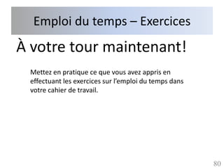 Emploi du temps – Exercices
À votre tour maintenant!
 Mettez en pratique ce que vous avez appris en
 effectuant les exercices sur l’emploi du temps dans
 votre cahier de travail.




                                                       80
 