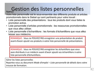 Gestion des listes personnelles
Aperçu
Votre liste personnelle est le sous-ensemble des différents produits et articles
promotionnels dans le Siebel qui sont pertinents pour votre travail :
• Liste personnelle des présentations : tous les produits dont vous faites la
  promotion active.
• Liste personnelle d’articles promotionnels : les ressources promotionnelles
  que vous allez utiliser.
• Liste personnelle d’échantillons : les formats d’échantillons que vous allez
  laisser aux médecins.
    REMARQUE : Vous ne POUVEZ PAS enregistrer une présentation de produit
    avant d’avoir ajouté vos produits à votre liste personnelle de présentations.


    REMARQUE : Vous ne POUVEZ PAS enregistrer les échantillons que vous
    avez distribués à un médecin avant d’avoir ajouté vos échantillons à votre
    liste personnelle d’échantillons.

Gérer les listes personnelles
Reportez-vous au document Mode d’emploi – Liste personnelle de détails dans votre
trousse de formation.
                                                                                    82
 