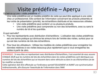 Visite prédéfinie – Aperçu
Qu’est-ce qu’une « visite prédéfinie »?
   Une visite prédéfinie est un modèle prédéfini de visite qui peut être appliqué à une visite
   chez un professionnel. Elle contient de l’information concernant les produits présentés et
   leur ordre de présentation (priorité), les échantillons distribués et les ressources utilisées.
          • Une visite prédéfinie peut contenir un ou plusieurs produits.
          • Une visite prédéfinie peut comprendre ou non des échantillons, avec ou sans le
              numéro de lot et les quantités.
À quoi sert-elle?
1. Pour les représentants avec distribution d’échantillons : L’utilisation des visites prédéfinies
   est une bonne pratique qui diminue les erreurs lors de l’entrée des visites, surtout pour ce
   qui est des numéros de lots des échantillons.
2. Pour tous les utilisateurs : Utilisez les modèles de visites prédéfinies pour enregistrer les
   données relatives à vos visites beaucoup plus rapidement que si vous enregistriez les
   visites à partir de zéro.
REMARQUE : Si vous êtes un représentant avec distribution d’échantillons, il est essentiel de vous assurer
CHAQUE JOUR que les numéros de lots des échantillons dans les visites prédéfinies sont identiques aux
numéros de lots des échantillons qui se trouvent dans votre véhicule ou dans le sac d’échantillons (et de
les modifier au besoin).
Cette opération doit être effectuée sur l’ordinateur portatif SEULEMENT et AVANT une synchronisation
tridirectionnelle, afin d’assurer l’exactitude de l’information dans l’ANP.

                                                                                                       83
 