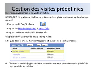 Gestion des visites prédéfinies
Créer un nouveau modèle de visite prédéfinie
REMARQUE : Une visite prédéfinie peut être créée et gérée seulement sur l’ordinateur
portatif.
1.Cliquez sur l’icône Site Map.
2.Cliquez sur User Management > Smart Calls.
3.Cliquez sur New dans l’applet Smart Calls.
4.Tapez un nom approprié dans le champ Name.
5.Cliquez dans le champ General Objective et tapez un objectif approprié.




6. Cliquez sur le nom (hyperlien bleu) que vous avez tapé pour cette visite prédéfinie
   pour ouvrir le formulaire.
 