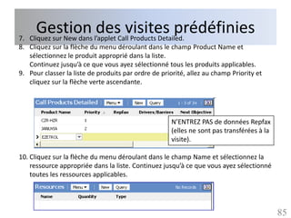 Gestion l’applet Callvisites prédéfinies
7. Cliquez sur New dans
                        des Products Detailed.
8. Cliquez sur la flèche du menu déroulant dans le champ Product Name et
   sélectionnez le produit approprié dans la liste.
   Continuez jusqu’à ce que vous ayez sélectionné tous les produits applicables.
9. Pour classer la liste de produits par ordre de priorité, allez au champ Priority et
   cliquez sur la flèche verte ascendante.




                                                     N’ENTREZ PAS de données Repfax
                                                     (elles ne sont pas transférées à la
                                                     visite).

10. Cliquez sur la flèche du menu déroulant dans le champ Name et sélectionnez la
    ressource appropriée dans la liste. Continuez jusqu’à ce que vous ayez sélectionné
    toutes les ressources applicables.




                                                                                           85
 