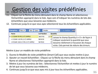 Gestion des visites prédéfinies
10. Cliquez sur New dans l’applet Samples.
11. Cliquez sur la flèche du menu déroulant dans le champ Name et sélectionnez
    l’échantillon approprié dans la liste. Ayez soin d’indiquer les numéros de lots des
    échantillons que vous laisserez aux médecins.
12. Continuez jusqu’à ce que vous ayez sélectionné tous les échantillons applicables.




                                               Laissez le champ Quantity à « 0 » de façon à
                                               indiquer seulement la quantité que vous
                                               laisserez réellement à l’occasion de chaque
                                               visite. Cela permet de réduire des érreurs.

Mettre à jour un modèle de visite prédéfinie
1. Ouvrez le Modèle de visite prédéfinie (Smart Call) que vous voulez mettre à jour.
2. Ajouter un nouvel échantillon : Cliquez sur la flèche du menu déroulant dans le champ
   Name et sélectionnez l’échantillon approprié dans la liste.
3. Mettre à jour les numéros de lots : Sélectionnez l’échantillon et mettez à jour le numéro
   de lot que vous laisserez aux médecins.
4. Continuez jusqu’à ce que vous ayez mis à jour tous les échantillons applicables.
                                                                                              86
 