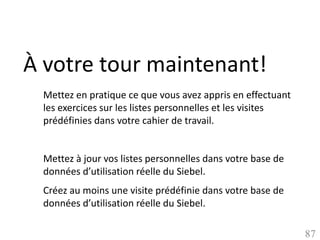 À votre tour maintenant!
 Mettez en pratique ce que vous avez appris en effectuant
 les exercices sur les listes personnelles et les visites
 prédéfinies dans votre cahier de travail.


 Mettez à jour vos listes personnelles dans votre base de
 données d’utilisation réelle du Siebel.
 Créez au moins une visite prédéfinie dans votre base de
 données d’utilisation réelle du Siebel.

                                                            87
 