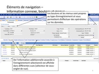 Éléments de navigation –
Information connexe, boutons boutons et les menus sont propres
                          Les
                              et menus
                                      au type d’enregistrement et vous
                                      permettent d’effectuer des opérations
                                      sur les données.




     De l’information additionnelle associée à
     l’enregistrement sélectionné est affichée
     dans différentes vues (sélecteur de sous-
     onglet de vue).
                                                                              9
 