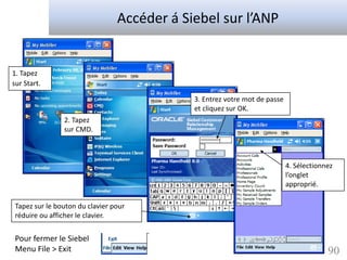 Accéder á Siebel sur l’ANP


1. Tapez
sur Start.

                                             3. Entrez votre mot de passe
                                             et cliquez sur OK.
                2. Tapez
                sur CMD.



                                                                            4. Sélectionnez
                                                                            l’onglet
                                                                            approprié.

 Tapez sur le bouton du clavier pour
 réduire ou afficher le clavier.


 Pour fermer le Siebel
 Menu File > Exit                                                                        90
 