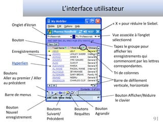 L’interface utilisateur

     Onglet d’écran                                          « X » pour réduire le Siebel.

                                                             Vue associée à l’onglet
     Bouton                                                  sélectionné
                                                             Tapez le groupe pour
     Enregistrements                                         afficher les
                                                             enregistrements qui
                                                             commencent par les lettres
     Hyperlien
                                                             correspondantes.
Boutons                                                      Tri de colonnes
Aller au premier / Aller
                                                             Barre de défilement
au précédent
                                                             verticale, horizontale

Barre de menus                                                Bouton Afficher/Réduire
                                                              le clavier
 Bouton                    Boutons     Boutons    Bouton
 Nouvel                    Suivant/    Requêtes   Agrandir
 enregistrement            Précédent                                                   91
 