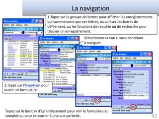 La navigation
                           1.Tapez sur le groupe de lettres pour afficher les enregistrements
                           qui commencent par ces lettres, ou utilisez les barres de
                           défilement, ou les fonctions de requête ou de recherche pour
                           trouver un enregistrement.
                                                  Sélectionnez la vue si vous continuez
                                                  à naviguer.




2.Tapez sur l’hyperlien pour
ouvrir un formulaire.




Tapez sur le bouton d’agrandissement pour voir le formulaire au
complet ou pour retourner à une vue partielle.                                              92
 