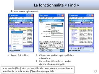 La fonctionnalité « Find »
         Trouver un enregistrement




      1. Menu Edit > Find.         2. Cliquez sur le choix approprié dans
                                      « Look In ».
                                   3. Entrez les critères de recherche
                                      dans le champ approprié.
La recherche (Find) n’est pas sensible à la casse; vous pouvez utiliser le
caractère de remplacement (*) ou des mots partiels.                          93
 