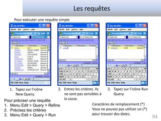 Les requêtes
     Pour exécuter une requête simple




   1. Tapez sur l’icône     2. Entrez les critères. Ils   3. Tapez sur l’icône Run
      New Query.               ne sont pas sensibles à        Query.
Pour préciser une requête      la casse.
1. Menu Edit > Query > Refine                    Caractères de remplacement (*)
2. Précisez les critères                         Vous ne pouvez pas utiliser un (*)
3. Menu Edit > Query > Run                       pour trouver des dates.
                                                                                      94
 