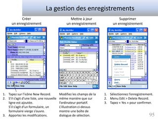La gestion des enregistrements
            Créer                                 Mettre à jour                 Supprimer
      un enregistrement                         un enregistrement           un enregistrement




1. Tapez sur l’icône New Record.           Modifiez les champs de la   1. Sélectionnez l’enregistrement.
2. S’il s’agit d’une liste, une nouvelle   même manière que sur        2. Menu Edit > Delete Record.
   ligne est ajoutée.                      l’ordinateur portatif.      3. Tapez « Yes » pour confirmer.
   S’il s’agit d’un formulaire, un         L’illustration ci-dessus
   formulaire vierge s’ouvre.              montre une boîte de
3. Apportez les modifications.             dialogue de sélection.                                    95
 