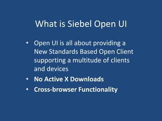What is Siebel Open UI 
• Open UI is all about providing a 
New Standards Based Open Client 
supporting a multitude of clients 
and devices 
• No Active X Downloads 
• Cross-browser Functionality 
 