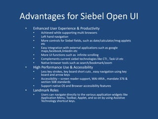 Advantages for Siebel Open UI 
• Enhanced User Experience & Productivity 
• Achieved while supporting multi browsers 
• Left hand navigation 
• More controls for Siebel fields, such as date/calculator/mvg applets 
etc 
• Easy integration with external applications such as google 
maps,facebook,linkedin etc 
• More UI functions such as infinite scrolling 
• Complements current siebel technologies like CTI , Task UI etc 
• Native browser tools such as search/bookmark/zoom 
• High Performance Use & Accessibility 
• Less key strokes, key board short cuts , easy navigation using key 
board and arrow keys 
• Accessibility – screen reader support, WAI-ARIA , mandate 376 & 
section 508 standards 
• Support native OS and Browser accessibility features 
• Landmark Roles 
• Users can navigate directly to the various application widgets like 
Application Menu, Toolbar, Applet, and so on by using Assistive 
Technology shortcut keys. 
 