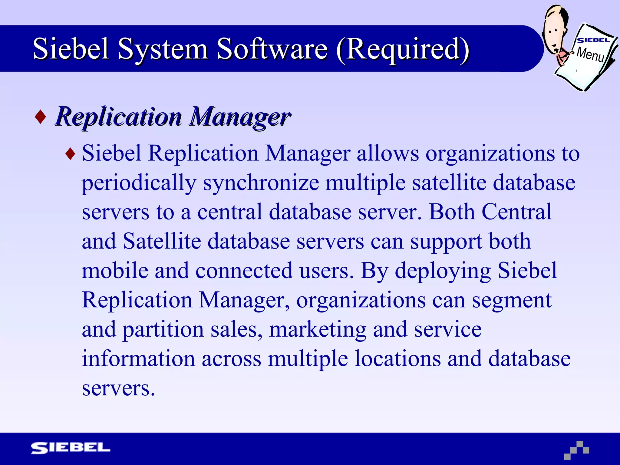 Siebel System Software (Required) Replication Manager Siebel Replication Manager allows organizations to periodically synchronize multiple satellite database servers to a central database server. Both Central and Satellite database servers can support both mobile and connected users. By deploying Siebel Replication Manager, organizations can segment and partition sales, marketing and service information across multiple locations and database servers. Menu 