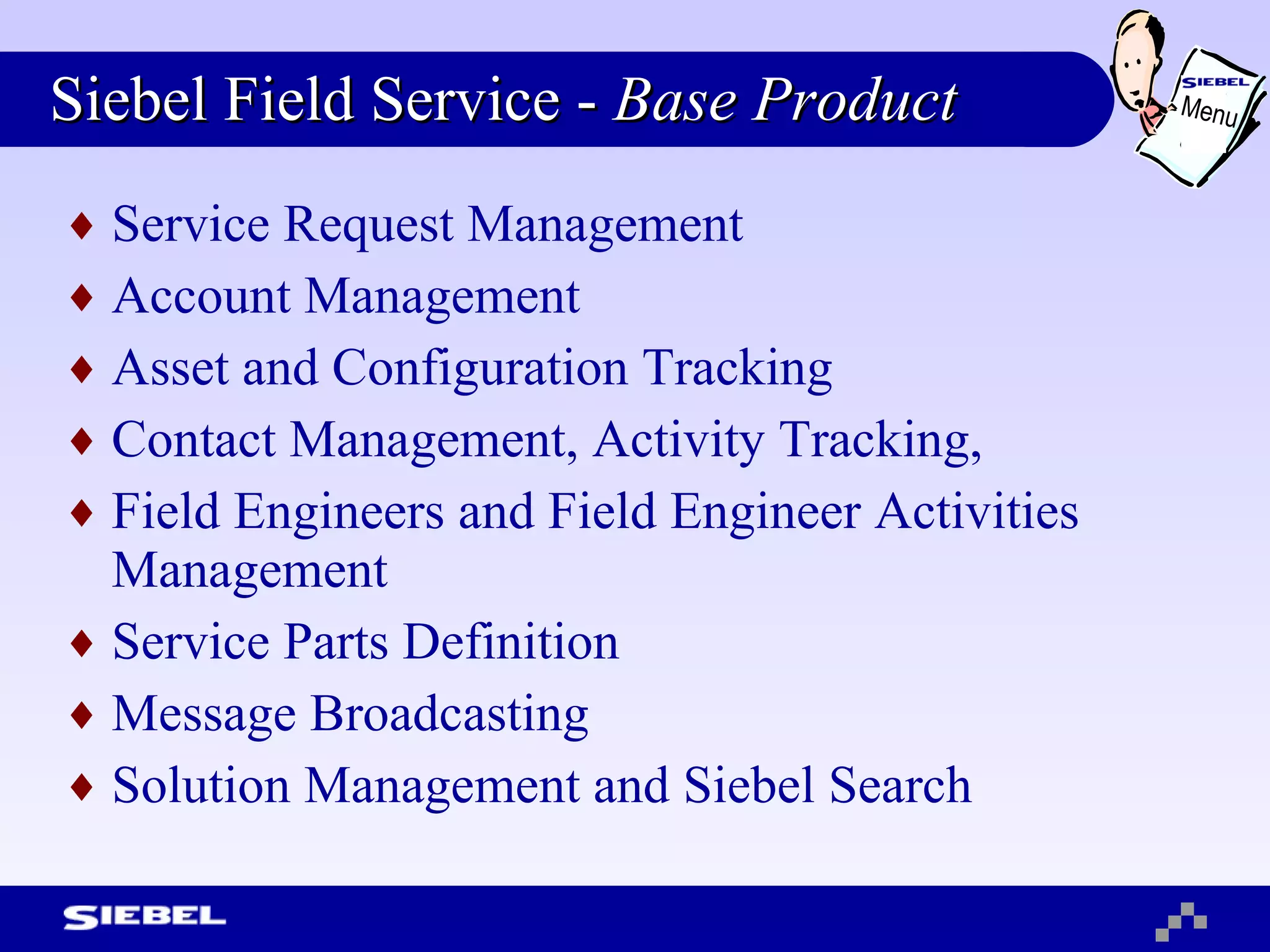 Siebel Field Service -  Base Product Service Request Management Account Management  Asset and Configuration Tracking Contact Management, Activity Tracking, Field Engineers and Field Engineer Activities Management  Service Parts Definition  Message Broadcasting Solution Management and Siebel Search Menu 