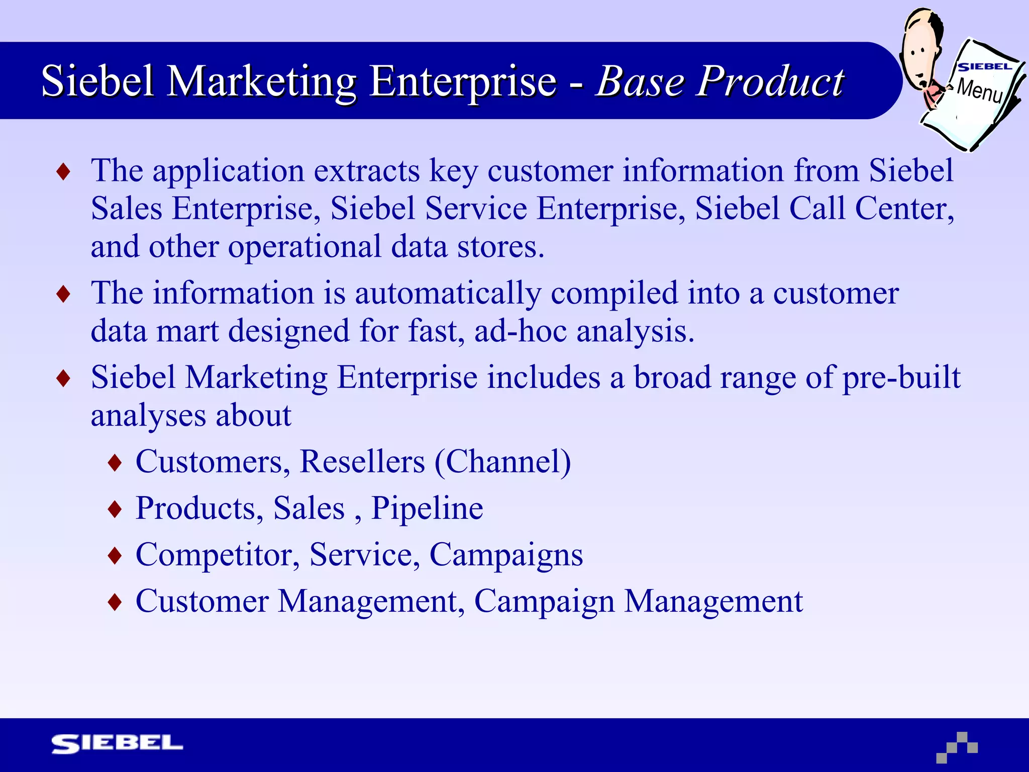 Siebel Marketing Enterprise -  Base Product The application extracts key customer information from Siebel Sales Enterprise, Siebel Service Enterprise, Siebel Call Center, and other operational data stores.  The information is automatically compiled into a customer data mart designed for fast, ad-hoc analysis.  Siebel Marketing Enterprise includes a broad range of pre-built analyses about  Customers, Resellers (Channel) Products, Sales , Pipeline  Competitor, Service, Campaigns Customer Management, Campaign Management Menu 