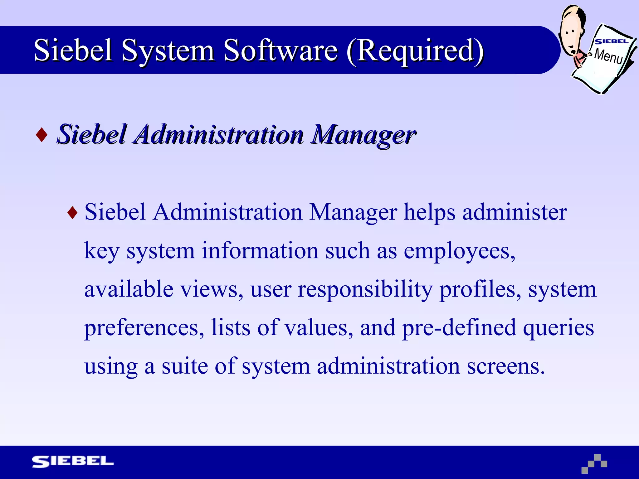 Siebel System Software (Required) Siebel Administration Manager Siebel Administration Manager helps administer key system information such as employees, available views, user responsibility profiles, system preferences, lists of values, and pre-defined queries using a suite of system administration screens. Menu 