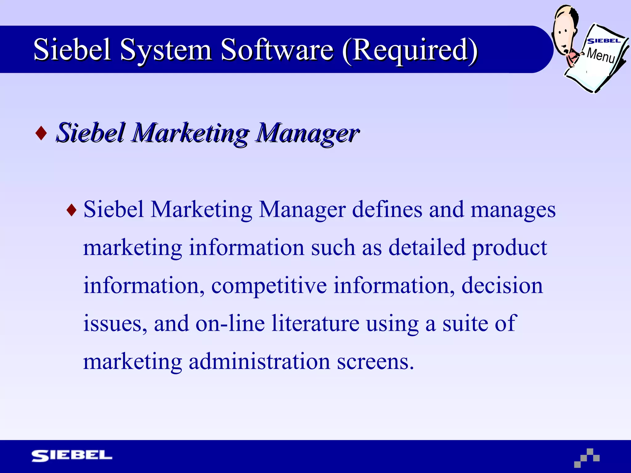 Siebel System Software (Required) Siebel Marketing Manager Siebel Marketing Manager defines and manages marketing information such as detailed product information, competitive information, decision issues, and on-line literature using a suite of marketing administration screens. Menu 