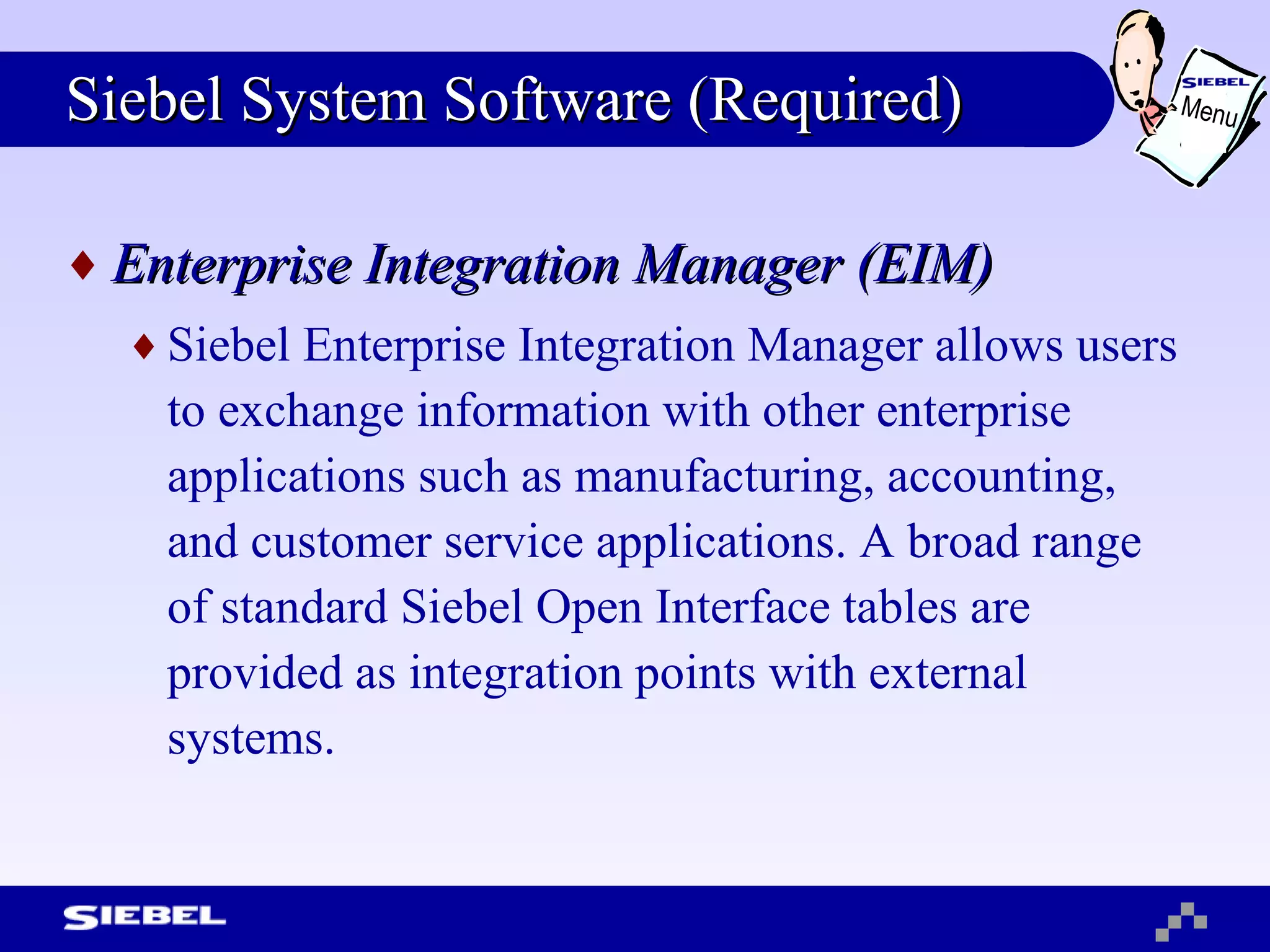 Siebel System Software (Required) Enterprise Integration Manager (EIM) Siebel Enterprise Integration Manager allows users to exchange information with other enterprise applications such as manufacturing, accounting, and customer service applications. A broad range of standard Siebel Open Interface tables are provided as integration points with external systems. Menu 