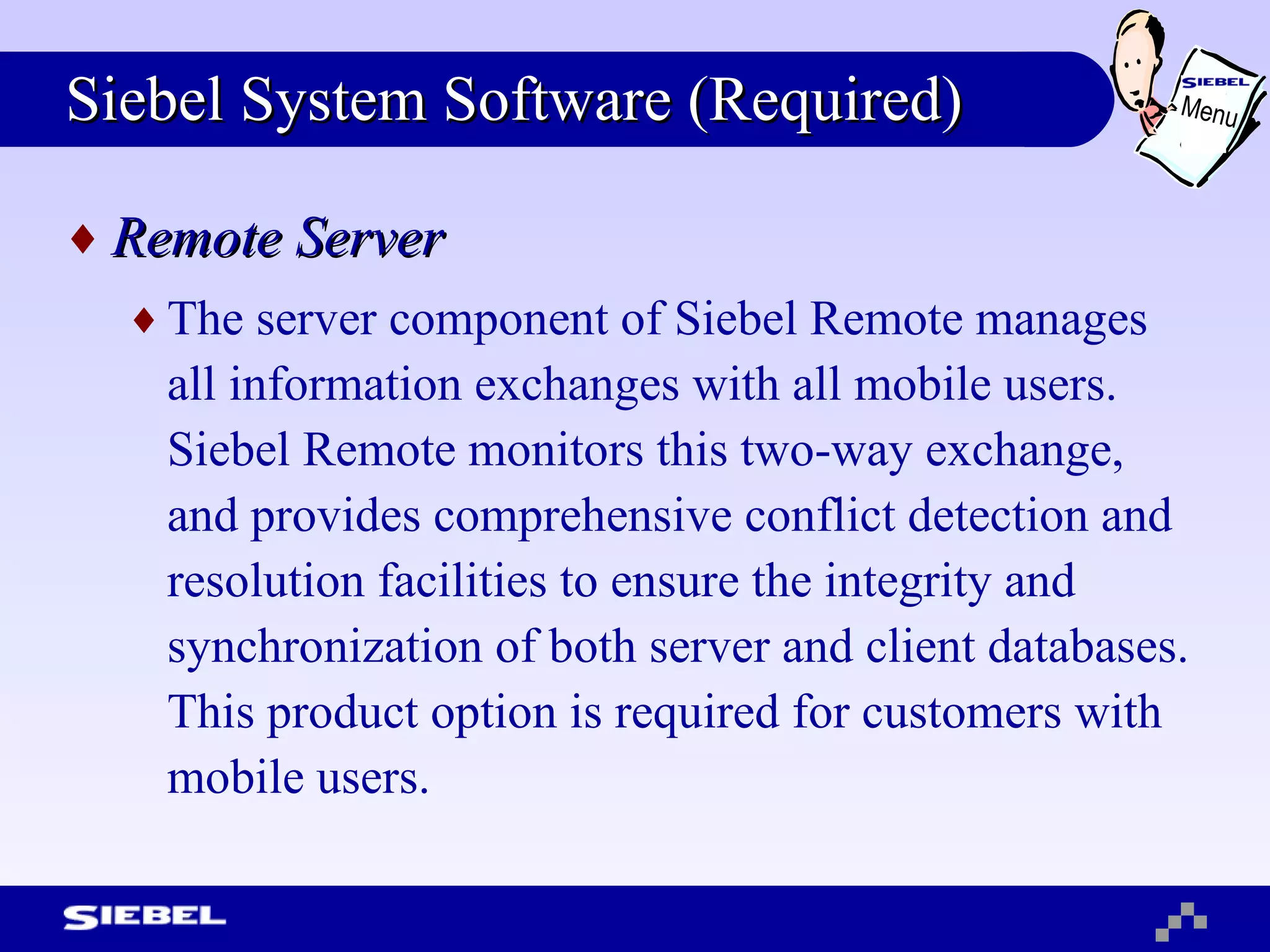 Siebel System Software (Required) Remote Server The server component of Siebel Remote manages all information exchanges with all mobile users. Siebel Remote monitors this two-way exchange, and provides comprehensive conflict detection and resolution facilities to ensure the integrity and synchronization of both server and client databases. This product option is required for customers with mobile users. Menu 