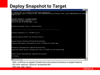 Deploy Snapshot to Target




 •Add –invPtrLoc to register Oracle home into product inventory on target instance
 •On Unix: execute ./clone.sh <properties file>
 •AIX only: add –jreLoc
 