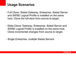 Usage Scenarios

• Full Clone: Siebel Gateway, Enterprise, Siebel Server
  and SWSE Logical Profile is installed on the same
  host. Clone the full deck from source to target.

• Delta Clone: Gateway, Enterprise, Siebel Server and
  SWSE Logical Profile is installed on the same host.
  Clone incremental changes from source to target.

• Single Enterprise, multiple Siebel Servers
 