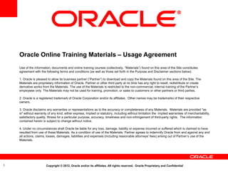 Oracle Online Training Materials – Usage Agreement
    Use of the information, documents and online training courses (collectively, “Materials”) found on this area of the Site constitutes
    agreement with the following terms and conditions (as well as those set forth in the Purpose and Disclaimer sections below):

    1. Oracle is pleased to allow its business partner (“Partner”) to download and copy the Materials found on this area of the Site. The
    Materials are proprietary information of Oracle. Partner or other third party at no time has any right to resell, redistribute or create
    derivative works from the Materials. The use of the Materials is restricted to the non-commercial, internal training of the Partner’s
    employees only. The Materials may not be used for training, promotion, or sales to customers or other partners or third parties.

    2. Oracle is a registered trademark of Oracle Corporation and/or its affiliates. Other names may be trademarks of their respective
    owners.

    3. Oracle disclaims any warranties or representations as to the accuracy or completeness of any Materials. Materials are provided "as
    is" without warranty of any kind, either express, implied or statutory, including without limitation the implied warranties of merchantability,
    satisfactory quality, fitness for a particular purpose, accuracy, timeliness and non-infringement of third-party rights. The information
    contained herein is subject to change without notice.

    4. Under no circumstances shall Oracle be liable for any loss, damage, liability or expense incurred or suffered which is claimed to have
    resulted from use of these Materials. As a condition of use of the Materials, Partner agrees to indemnify Oracle from and against any and
    all actions, claims, losses, damages, liabilities and expenses (including reasonable attorneys' fees) arising out of Partner’s use of the
    Materials.




1                       Copyright © 2012, Oracle and/or its affiliates. All rights reserved. Oracle Proprietary and Confidential
 