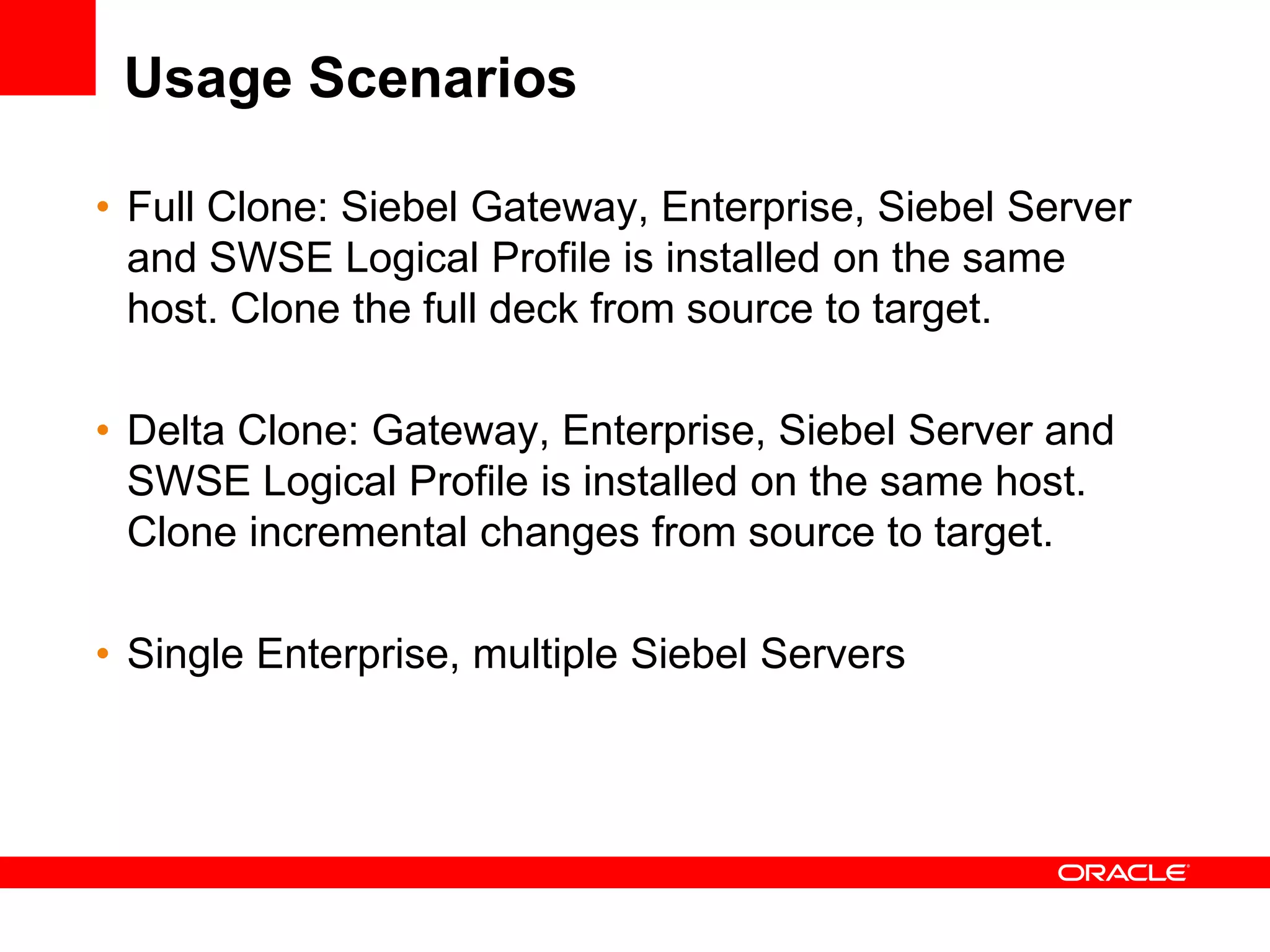 Usage Scenarios

• Full Clone: Siebel Gateway, Enterprise, Siebel Server
  and SWSE Logical Profile is installed on the same
  host. Clone the full deck from source to target.

• Delta Clone: Gateway, Enterprise, Siebel Server and
  SWSE Logical Profile is installed on the same host.
  Clone incremental changes from source to target.

• Single Enterprise, multiple Siebel Servers
 