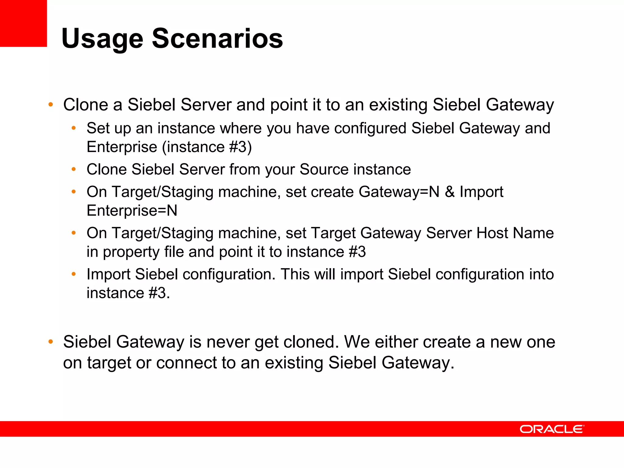 Usage Scenarios

• Clone a Siebel Server and point it to an existing Siebel Gateway
   • Set up an instance where you have configured Siebel Gateway and
     Enterprise (instance #3)
   • Clone Siebel Server from your Source instance
   • On Target/Staging machine, set create Gateway=N & Import
     Enterprise=N
   • On Target/Staging machine, set Target Gateway Server Host Name
     in property file and point it to instance #3
   • Import Siebel configuration. This will import Siebel configuration into
     instance #3.


• Siebel Gateway is never get cloned. We either create a new one
  on target or connect to an existing Siebel Gateway.
 