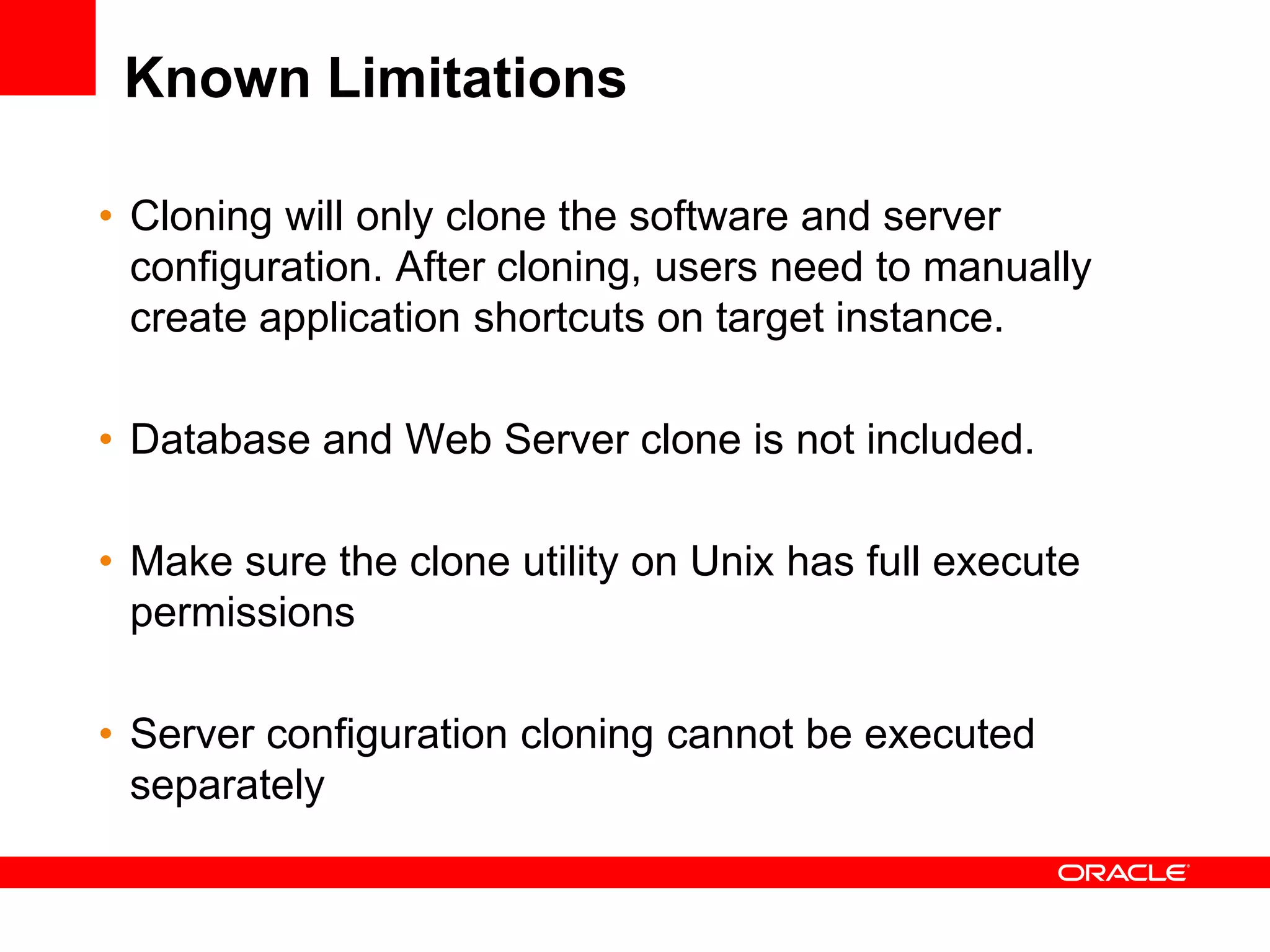 Known Limitations

• Cloning will only clone the software and server
  configuration. After cloning, users need to manually
  create application shortcuts on target instance.

• Database and Web Server clone is not included.

• Make sure the clone utility on Unix has full execute
  permissions

• Server configuration cloning cannot be executed
  separately
 