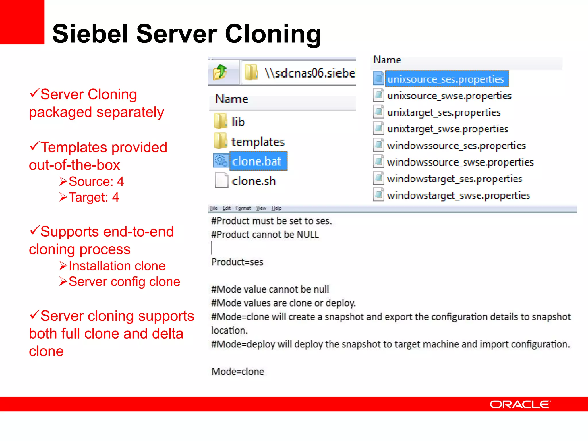 Siebel Server Cloning

Server Cloning
packaged separately

Templates provided
out-of-the-box
    Source: 4
    Target: 4

Supports end-to-end
cloning process
    Installation clone
    Server config clone

Server cloning supports
both full clone and delta
clone
 