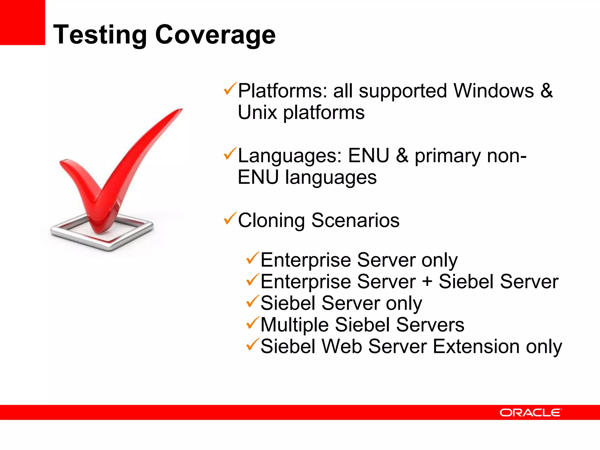 Testing Coverage

            Platforms: all supported Windows &
             Unix platforms

            Languages: ENU & primary non-
             ENU languages

            Cloning Scenarios
              Enterprise Server only
              Enterprise Server + Siebel Server
              Siebel Server only
              Multiple Siebel Servers
              Siebel Web Server Extension only
 