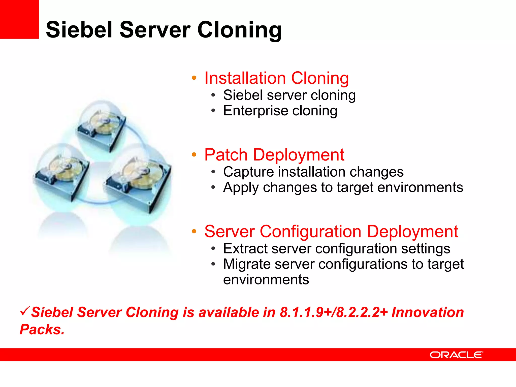 Siebel Server Cloning

                         • Installation Cloning
                            • Siebel server cloning
                            • Enterprise cloning


                         • Patch Deployment
                            • Capture installation changes
                            • Apply changes to target environments


                         • Server Configuration Deployment
                            • Extract server configuration settings
                            • Migrate server configurations to target
                              environments

Siebel Server Cloning is available in 8.1.1.9+/8.2.2.2+ Innovation
Packs.
 