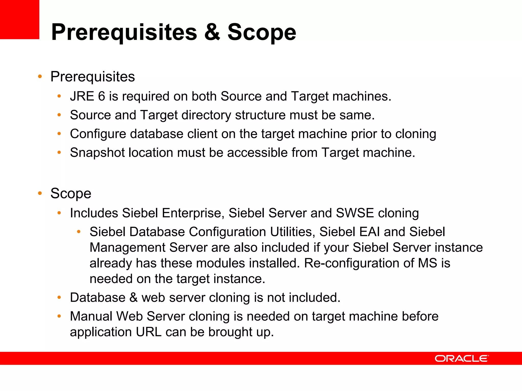 Prerequisites & Scope
• Prerequisites
  •   JRE 6 is required on both Source and Target machines.
  •   Source and Target directory structure must be same.
  •   Configure database client on the target machine prior to cloning
  •   Snapshot location must be accessible from Target machine.


• Scope
  • Includes Siebel Enterprise, Siebel Server and SWSE cloning
     • Siebel Database Configuration Utilities, Siebel EAI and Siebel
        Management Server are also included if your Siebel Server instance
        already has these modules installed. Re-configuration of MS is
        needed on the target instance.
  • Database & web server cloning is not included.
  • Manual Web Server cloning is needed on target machine before
    application URL can be brought up.
 