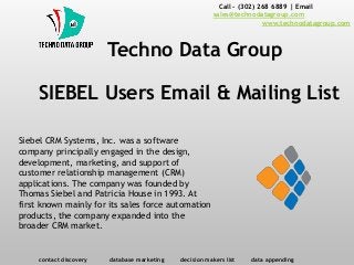 SIEBEL Users Email & Mailing List
Call - (302) 268 6889 | Email -
sales@technodatagroup.com
www.technodatagroup.com
Techno Data Group
contact discovery database marketing decision makers list data appending
Siebel CRM Systems, Inc. was a software
company principally engaged in the design,
development, marketing, and support of
customer relationship management (CRM)
applications. The company was founded by
Thomas Siebel and Patricia House in 1993. At
first known mainly for its sales force automation
products, the company expanded into the
broader CRM market.
 
