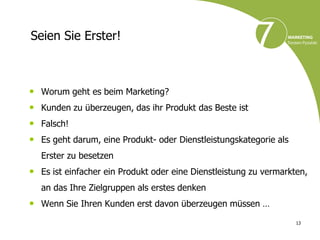 Seien Sie Erster!



• Worum geht es beim Marketing?
• Kunden zu überzeugen, das ihr Produkt das Beste ist
• Falsch!
• Es geht darum, eine Produkt- oder Dienstleistungskategorie als
   Erster zu besetzen
• Es ist einfacher ein Produkt oder eine Dienstleistung zu vermarkten,
   an das Ihre Zielgruppen als erstes denken
• Wenn Sie Ihren Kunden erst davon überzeugen müssen …
                                                                   13
 