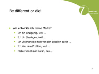 Be different or die!



• Wie entwickle ich meine Marke?
   • Ich bin einzigartig, weil …
   • Ich bin überlegen, weil …
   • Ich unterscheide mich von den anderen durch …
   • Ich löse dein Problem, weil …
   • Mich erkennt man daran, das …




                                                     27
 