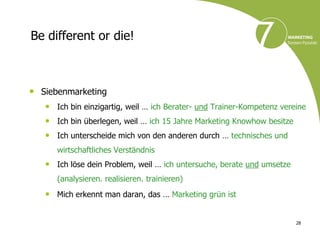 Be different or die!



• Siebenmarketing
   • Ich bin einzigartig, weil … ich Berater- und Trainer-Kompetenz vereine
   • Ich bin überlegen, weil … ich 15 Jahre Marketing Knowhow besitze
   • Ich unterscheide mich von den anderen durch … technisches und
      wirtschaftliches Verständnis
   • Ich löse dein Problem, weil … ich untersuche, berate und umsetze
      (analysieren. realisieren. trainieren)
   • Mich erkennt man daran, das … Marketing grün ist

                                                                        28
 