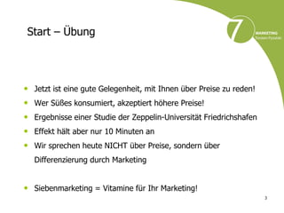 Start – Übung




• Jetzt ist eine gute Gelegenheit, mit Ihnen über Preise zu reden!
• Wer Süßes konsumiert, akzeptiert höhere Preise!
• Ergebnisse einer Studie der Zeppelin-Universität Friedrichshafen
• Effekt hält aber nur 10 Minuten an
• Wir sprechen heute NICHT über Preise, sondern über
   Differenzierung durch Marketing


• Siebenmarketing = Vitamine für Ihr Marketing!
                                                                     3
 