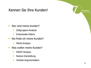 Kennen Sie Ihre Kunden!



• Wer sind meine Kunden?
   • Zielgruppen-Analyse
   • Entscheider-Matrix
• Wo finde ich meine Kunden?
   • Markt-Analyse
• Was wollen meine Kunden?
   • SWOT-Analyse
   • Nutzen-Darstellung
   • Vorteils-Argumentation
                               30
 