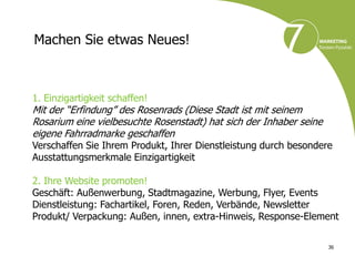 Machen Sie etwas Neues!



1. Einzigartigkeit schaffen!
Mit der “Erfindung” des Rosenrads (Diese Stadt ist mit seinem
Rosarium eine vielbesuchte Rosenstadt) hat sich der Inhaber seine
eigene Fahrradmarke geschaffen
Verschaffen Sie Ihrem Produkt, Ihrer Dienstleistung durch besondere
Ausstattungsmerkmale Einzigartigkeit

2. Ihre Website promoten!
Geschäft: Außenwerbung, Stadtmagazine, Werbung, Flyer, Events
Dienstleistung: Fachartikel, Foren, Reden, Verbände, Newsletter
Produkt/ Verpackung: Außen, innen, extra-Hinweis, Response-Element

                                                                    36
 