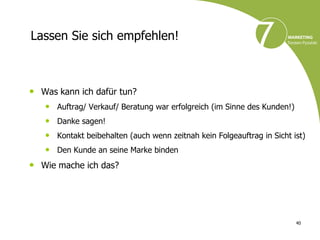 Lassen Sie sich empfehlen!



• Was kann ich dafür tun?
   • Auftrag/ Verkauf/ Beratung war erfolgreich (im Sinne des Kunden!)
   • Danke sagen!
   • Kontakt beibehalten (auch wenn zeitnah kein Folgeauftrag in Sicht ist)
   • Den Kunde an seine Marke binden
• Wie mache ich das?




                                                                         40
 