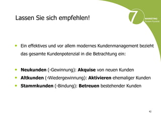Lassen Sie sich empfehlen!



• Ein effektives und vor allem modernes Kundenmanagement bezieht
  das gesamte Kundenpotenzial in die Betrachtung ein:


• Neukunden (-Gewinnung): Akquise von neuen Kunden
• Altkunden (-Wiedergewinnung): Aktivieren ehemaliger Kunden
• Stammkunden (-Bindung): Betreuen bestehender Kunden



                                                             42
 