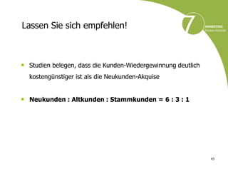 Lassen Sie sich empfehlen!



• Studien belegen, dass die Kunden-Wiedergewinnung deutlich
  kostengünstiger ist als die Neukunden-Akquise


• Neukunden : Altkunden : Stammkunden = 6 : 3 : 1




                                                              43
 